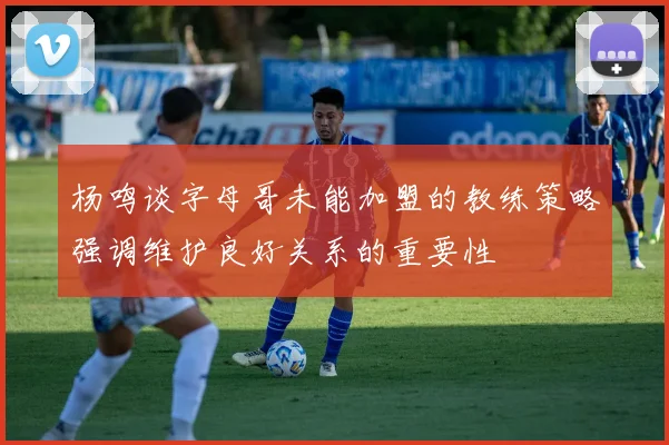 杨鸣谈字母哥未能加盟的教练策略强调维护良好关系的重要性