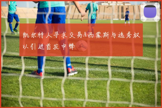 凯尔特人寻求交易A西蒙斯与选秀权以引进首发中锋