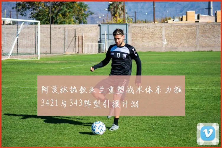 阿莫林执教米兰重塑战术体系力推3421与343阵型引援计划