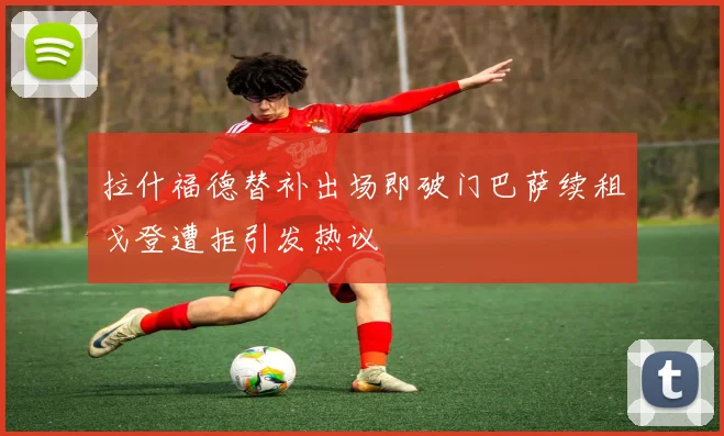 拉什福德替补出场即破门巴萨续租戈登遭拒引发热议