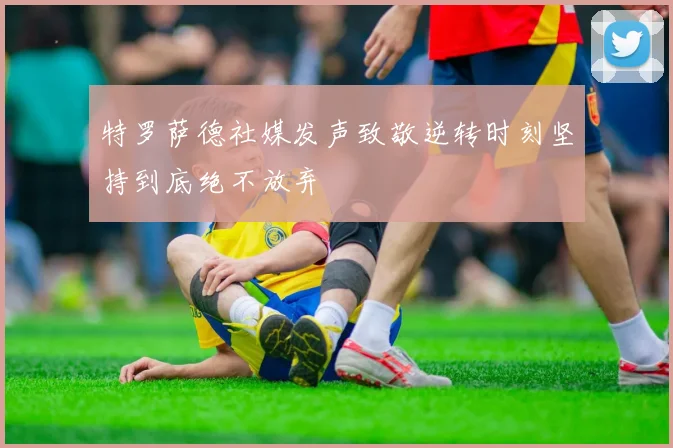 特罗萨德社媒发声致敬逆转时刻坚持到底绝不放弃