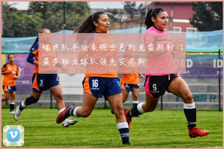 瑞典队半场表现出色约克雷斯射门最多助力球队领先突尼斯
