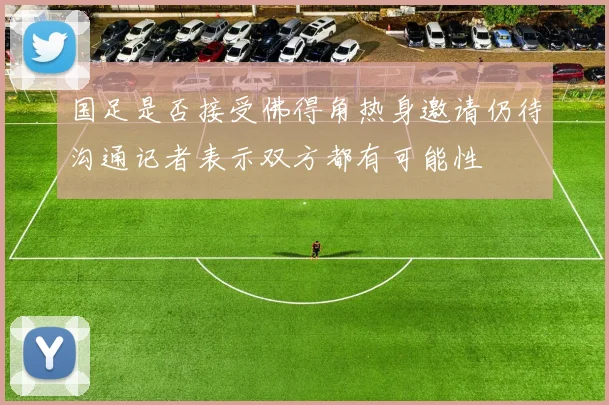 国足是否接受佛得角热身邀请仍待沟通记者表示双方都有可能性