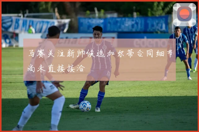 马赛关注新帅候选加尔蒂合同细节尚未直接接洽