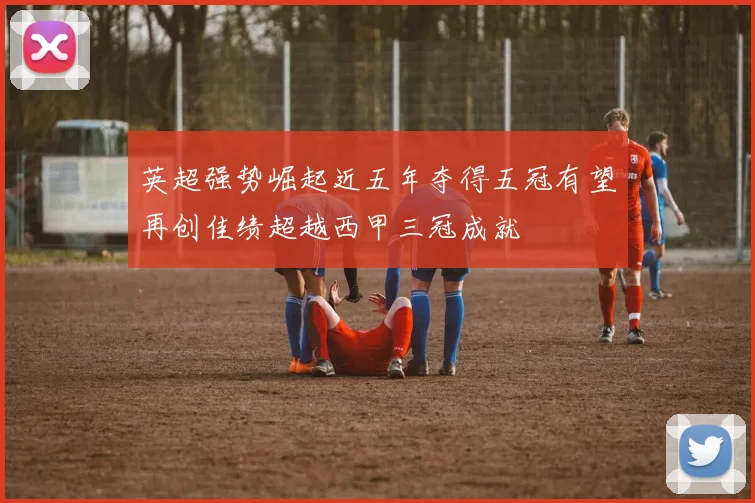 英超强势崛起近五年夺得五冠有望再创佳绩超越西甲三冠成就