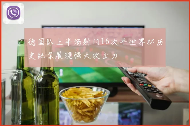 德国队上半场射门16次平世界杯历史纪录展现强大攻击力