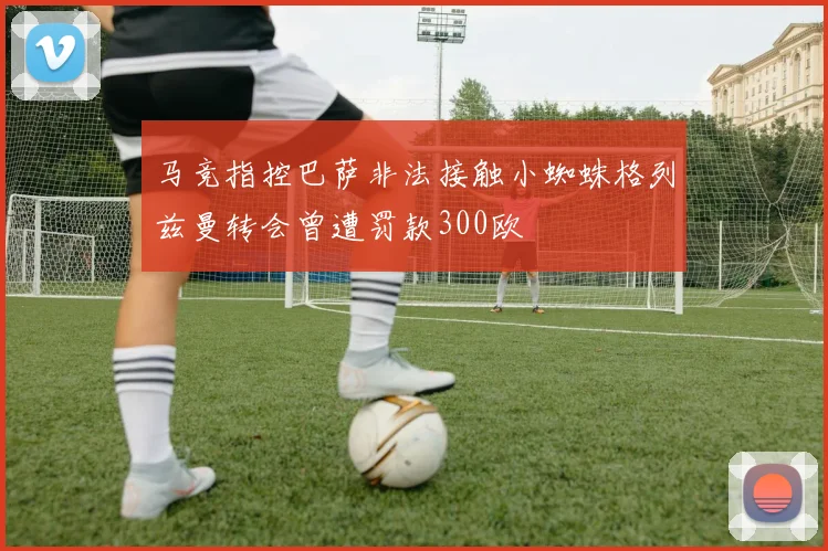 马竞指控巴萨非法接触小蜘蛛格列兹曼转会曾遭罚款300欧