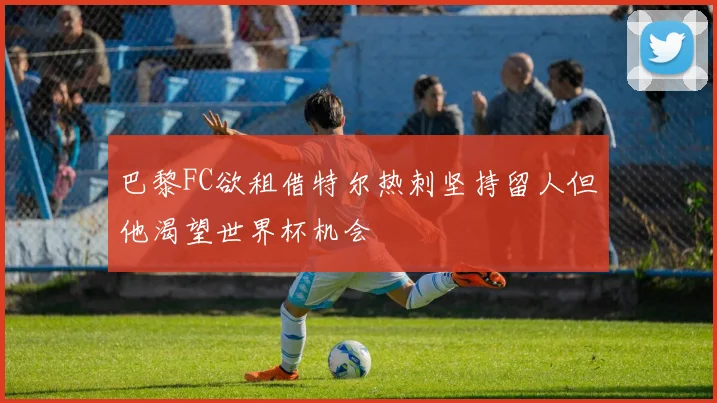 巴黎FC欲租借特尔热刺坚持留人但他渴望世界杯机会