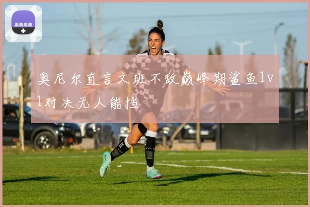 奥尼尔直言文班不敌巅峰期鲨鱼1v1对决无人能挡