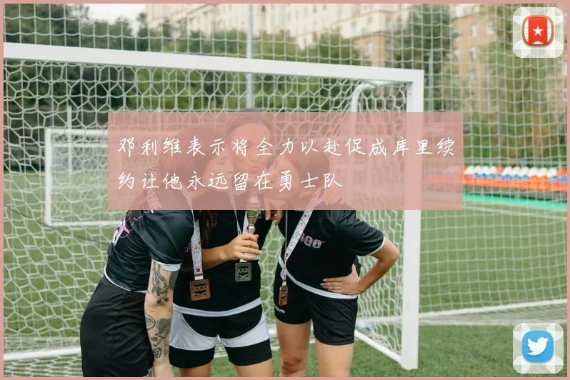 邓利维表示将全力以赴促成库里续约让他永远留在勇士队