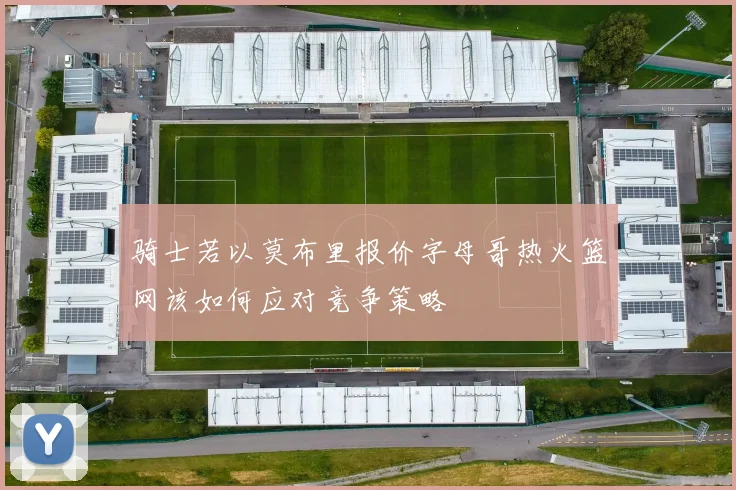 骑士若以莫布里报价字母哥热火篮网该如何应对竞争策略