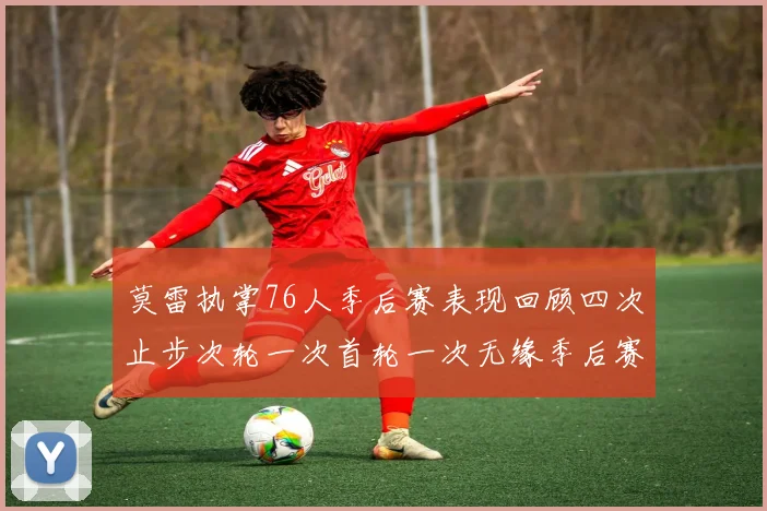 莫雷执掌76人季后赛表现回顾四次止步次轮一次首轮一次无缘季后赛